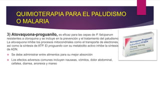 QUIMIOTERAPIA PARA EL PALUDISMO
O MALARIA
3) Atovaquona-proguanilo, es eficaz para las cepas de P. falciparum
resistentes a cloroquina y se incluye en la prevención y el tratamiento del paludismo.
La atovaquona inhibe los procesos mitocondriales como el transporte de electrones,
así como la síntesis de ATP. El proguanilo con su metabolito activo inhibe la síntesis
de ADN.
 Se debe administrar entre alimentos para su mejor absorción
 Los efectos adversos comunes incluyen nauseas, vómitos, dolor abdominal,
cefalea, diarrea, anorexia y mareo
 