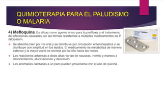 QUIMIOTERAPIA PARA EL PALUDISMO
O MALARIA
4) Mefloquina. Es eficaz como agente único para la profilaxis y el tratamiento
de infecciones causadas por las formas resistentes a múltiples medicamentos de P.
falciparum.
 Se absorbe bien por vía oral y se distribuye por circulación enterohepatica y se
distribuye con amplitud en los tejidos. El medicamento se metaboliza de manera
extensa y la mayor parte se excreta por la bilis hacia las heces.
 Las reacciones adversas a dosis altas varían de nauseas, vomito y mareos a
desorientación, alucinaciones y depresión.
 Las anomalías cardiacas a un paro pueden provocarse con el uso de quinina.
 