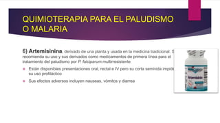 QUIMIOTERAPIA PARA EL PALUDISMO
O MALARIA
6) Artemisinina, derivado de una planta y usada en la medicina tradicional. Se
recomienda su uso y sus derivados como medicamentos de primera línea para el
tratamiento del paludismo por P. falciparum multirresistente
 Están disponibles presentaciones oral, rectal e IV pero su corta semivida impide
su uso profiláctico
 Sus efectos adversos incluyen nauseas, vómitos y diarrea
 