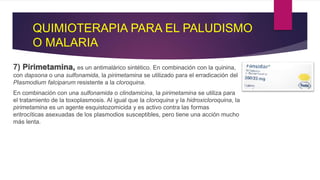 QUIMIOTERAPIA PARA EL PALUDISMO
O MALARIA
7) Pirimetamina, es un antimalárico sintético. En combinación con la quinina,
con dapsona o una sulfonamida, la pirimetamina se utilizado para el erradicación del
Plasmodium falciparum resistente a la cloroquina.
En combinación con una sulfonamida o clindamicina, la pirimetamina se utiliza para
el tratamiento de la toxoplasmosis. Al igual que la cloroquina y la hidroxicloroquina, la
pirimetamina es un agente esquistozomicida y es activo contra las formas
eritrocíticas asexuadas de los plasmodios susceptibles, pero tiene una acción mucho
más lenta.
 