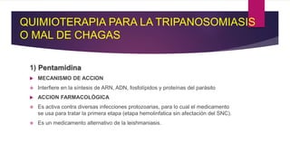 QUIMIOTERAPIA PARA LA TRIPANOSOMIASIS
O MAL DE CHAGAS
1) Pentamidina
 MECANISMO DE ACCION
 Interfiere en la síntesis de ARN, ADN, fosfolípidos y proteínas del parásito
 ACCION FARMACOLÓGICA
 Es activa contra diversas infecciones protozoarias, para lo cual el medicamento
se usa para tratar la primera etapa (etapa hemolinfatica sin afectación del SNC).
 Es un medicamento alternativo de la leishmaniasis.
 