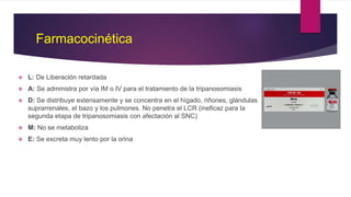Farmacocinética
 L: De Liberación retardada
 A: Se administra por vía IM o IV para el tratamiento de la tripanosomiasis
 D: Se distribuye extensamente y se concentra en el hígado, riñones, glándulas
suprarrenales, el bazo y los pulmones. No penetra el LCR (ineficaz para la
segunda etapa de tripanosomiasis con afectación al SNC)
 M: No se metaboliza
 E: Se excreta muy lento por la orina
 