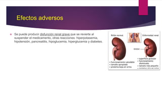 Efectos adversos
 Se puede producir disfunción renal grave que se revierte al
suspender el medicamento, otras reacciones: hiperpotasemia,
hipotensión, pancreatitis, hipoglucemia, hiperglucemia y diabetes.
 