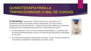QUIMIOTERAPIA PARA LA
TRIPANOSOMIASIS O MAL DE CHAGAS
2) Suramina, Tripanocida. Inhibe enzimas que intervienen en el
metabolismo DNA y la síntesis proteica del parásito. Es activo frente a
Trypanosoma brucei gambiense y Trypanosoma brucei rhodesiense, parásitos
productores de la tripanosomiasis africana o enfermedad del sueño.
 Se administra por vía IV, se une a proteínas plasmáticas y no penetra bien
la barrera hematoencefalica y tiene una semivida de eliminación prolongada
por la orina.
 Sus reacciones adversas comprenden nauseas, vomito, choque, perdida de
la conciencia, fotofobia e hiperestesia en manos y pies.
 