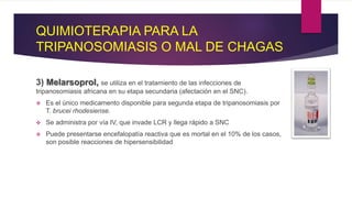 QUIMIOTERAPIA PARA LA
TRIPANOSOMIASIS O MAL DE CHAGAS
3) Melarsoprol, se utiliza en el tratamiento de las infecciones de
tripanosomiasis africana en su etapa secundaria (afectación en el SNC).
 Es el único medicamento disponible para segunda etapa de tripanosomiasis por
T. brucei rhodesiense.
 Se administra por vía IV, que invade LCR y llega rápido a SNC
 Puede presentarse encefalopatía reactiva que es mortal en el 10% de los casos,
son posible reacciones de hipersensibilidad
 