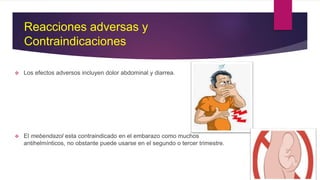 Reacciones adversas y
Contraindicaciones
 Los efectos adversos incluyen dolor abdominal y diarrea.
 El mebendazol esta contraindicado en el embarazo como muchos
antihelmínticos, no obstante puede usarse en el segundo o tercer trimestre.
 