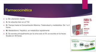 Farmacocinética
 L: De Liberación rápida
 A: Se absorbe bien en el TGI
 D: Tiempo hasta la Concentración Máxima: Tiabendazol y metabolitos: De 1 a 2
horas.
 M: Metabolismo: Hepático; se metaboliza rapidamente
 E: Se excreta principalmente por la orina solo el 5% se excreta en la heces
fecales en 48 horas.
 