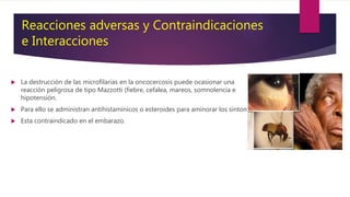 La destrucción de las microfilarias en la oncocercosis puede ocasionar una
reacción peligrosa de tipo Mazzotti (fiebre, cefalea, mareos, somnolencia e
hipotensión.
 Para ello se administran antihistamínicos o esteroides para aminorar los síntomas.
 Esta contraindicado en el embarazo.
Reacciones adversas y Contraindicaciones
e Interacciones
 