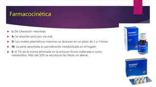 Farmacocinética
 L: De Liberación retardada
 A: Se absorbe poco por vía oral
 D: Los niveles plasmáticos máximos se alcanzan en un plazo de 1 a 3 horas
 M: La parte absorbida es parcialmente metabolizada en el hígado
 E: El 7% de la misma eliminada en la orina en forma inalterada o como
metabolitos. Más del 50% se excreta en las heces sin alterar.
 