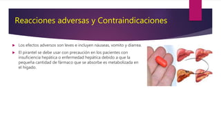 Los efectos adversos son leves e incluyen náuseas, vomito y diarrea.
 El pirantel se debe usar con precaución en los pacientes con
insuficiencia hepática o enfermedad hepática debido a que la
pequeña cantidad de fármaco que se absorbe es metabolizada en
el hígado.
Reacciones adversas y Contraindicaciones
 