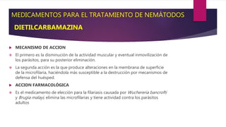 MEDICAMENTOS PARA EL TRATAMIENTO DE NEMÁTODOS
DIETILCARBAMAZINA
 MECANISMO DE ACCION
 El primero es la disminución de la actividad muscular y eventual inmovilización de
los parásitos, para su posterior eliminación.
 La segunda acción es la que produce alteraciones en la membrana de superficie
de la microfilaria, haciéndola más susceptible a la destrucción por mecanismos de
defensa del huésped.
 ACCION FARMACOLÓGICA
 Es el medicamento de elección para la filariasis causada por Wuchereria bancrofti
y Brugia malayi, elimina las microfilarias y tiene actividad contra los parásitos
adultos
 
