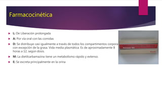 Farmacocinética
 L: De Liberación prolongada
 A: Por vía oral con las comidas
 D: Se distribuye casi igualmente a través de todos los compartimentos corporales
con excepción de la grasa. Vida media plasmática: Es de aproximadamente 8
horas a 12, según dosis.
 M: La dietilcarbamazina tiene un metabolismo rápido y extenso.
 E: Se excreta principalmente en la orina
 