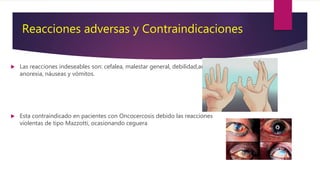 Reacciones adversas y Contraindicaciones
 Las reacciones indeseables son: cefalea, malestar general, debilidad,artralgias,
anorexia, náuseas y vómitos.
 Esta contraindicado en pacientes con Oncocercosis debido las reacciones
violentas de tipo Mazzotti, ocasionando ceguera
 
