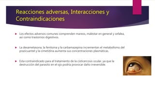  Los efectos adversos comunes comprenden mareos, malestar en general y cefalea,
así como trastornos digestivos.
 La dexametasona, la fenitoina y la carbamazepina incrementan el metabolismo del
prazicuantel y la cimetidina aumenta sus concentraciones plasmáticas.
 Esta contraindicado para el tratamiento de la cisticercosis ocular, ya que la
destrucción del parasito en el ojo podría provocar daño irreversible.
Reacciones adversas, Interacciones y
Contraindicaciones
 