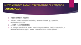MEDICAMENTOS PARA EL TRATAMIENTO DE CESTODOS
ALBENDAZOL
 MECANISMO DE ACCION
 Inhibe la síntesis de los microtúbulos y la captación de la glucosa en los
nematodos conocidos
 ACCION FARMACOLÓGICA
 Su principal aplicación es para la infestación por cestodos, como la cisticercosis, la
enfermedad hidatídica y útil para el tratamiento de la microsporidiasis
 