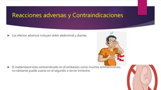 Reacciones adversas y Contraindicaciones
 Los efectos adversos incluyen dolor abdominal y diarrea.
 El mebendazol esta contraindicado en el embarazo como muchos antihelmínticos,
no obstante puede usarse en el segundo o tercer trimestre.
 