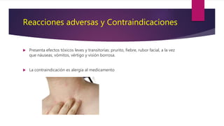 Reacciones adversas y Contraindicaciones
 Presenta efectos tóxicos leves y transitorias: prurito, fiebre, rubor facial, a la vez
que náuseas, vómitos, vértigo y visión borrosa.
 La contraindicación es alergia al medicamento
 