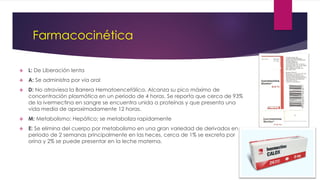 Farmacocinética
 L: De Liberación lenta
 A: Se administra por vía oral
 D: No atraviesa la Barrera Hematoencefálica. Alcanza su pico máximo de
concentración plasmática en un periodo de 4 horas. Se reporta que cerca de 93%
de la ivermectina en sangre se encuentra unida a proteínas y que presenta una
vida media de aproximadamente 12 horas.
 M: Metabolismo: Hepático; se metaboliza rapidamente
 E: Se elimina del cuerpo por metabolismo en una gran variedad de derivados en un
periodo de 2 semanas principalmente en las heces, cerca de 1% se excreta por
orina y 2% se puede presentar en la leche materna.
 
