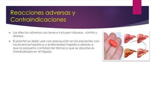  Los efectos adversos son leves e incluyen náuseas, vomito y
diarrea.
 El pirantel se debe usar con precaución en los pacientes con
insuficiencia hepática o enfermedad hepática debido a
que la pequeña cantidad de fármaco que se absorbe es
metabolizada en el hígado.
Reacciones adversas y
Contraindicaciones
 