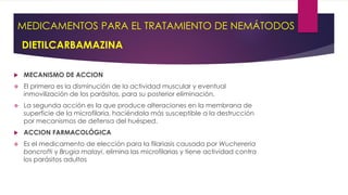 MEDICAMENTOS PARA EL TRATAMIENTO DE NEMÁTODOS
DIETILCARBAMAZINA
 MECANISMO DE ACCION
 El primero es la disminución de la actividad muscular y eventual
inmovilización de los parásitos, para su posterior eliminación.
 La segunda acción es la que produce alteraciones en la membrana de
superficie de la microfilaria, haciéndola más susceptible a la destrucción
por mecanismos de defensa del huésped.
 ACCION FARMACOLÓGICA
 Es el medicamento de elección para la filariasis causada por Wuchereria
bancrofti y Brugia malayi, elimina las microfilarias y tiene actividad contra
los parásitos adultos
 