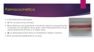 Farmacocinética
 L: De Liberación prolongada
 A: Por vía oral con las comidas
 D: Se distribuye casi igualmente a través de todos los compartimentos
corporales con excepción de la grasa. Vida media plasmática: Es de
aproximadamente 8 horas a 12, según dosis.
 M: La dietilcarbamazina tiene un metabolismo rápido y extenso.
 E: Se excreta principalmente en la orina
 