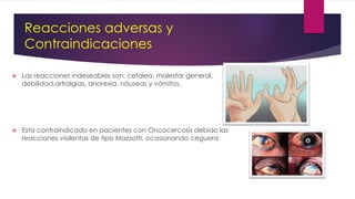 Reacciones adversas y
Contraindicaciones
 Las reacciones indeseables son: cefalea, malestar general,
debilidad,artralgias, anorexia, náuseas y vómitos.
 Esta contraindicado en pacientes con Oncocercosis debido las
reacciones violentas de tipo Mazzotti, ocasionando ceguera
 