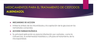 MEDICAMENTOS PARA EL TRATAMIENTO DE CESTODOS
ALBENDAZOL
 MECANISMO DE ACCION
 Inhibe la síntesis de los microtúbulos y la captación de la glucosa en los
nematodos conocidos
 ACCION FARMACOLÓGICA
 Su principal aplicación es para la infestación por cestodos, como la
cisticercosis, la enfermedad hidatídica y útil para el tratamiento de la
microsporidiasis
 