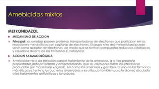 Amebicidas mixtos
METRONIDAZOL
 MECANISMO DE ACCION
 Principal: las amebas poseen proteínas transportadoras de electrones que participan en las
reacciones metabólicas con capturas de electrones. El grupo nitro del metronidazol puede
servir como aceptor de electrones, de modo que se forman compuestos reducidos citotóxicos
y causan la muerte de los trofozoitos E. histolytica.
 ACCION FARMACOLÓGICA
 Amebicida mixto de elección para el tratamiento de la amebiasis, a la vez presenta
propiedades antibacterianas y antiprotozoarias, que se utiliza para tratar las infecciones
producidas por Tricomonas vaginalis, así como las amebiasis y giardasis. Es uno de los fármacos
más eficaces frente a las bacterias anaerobias y es utilizado también para la diarrea asociada
a los tratamientos antibióticos y la rosácea.
 