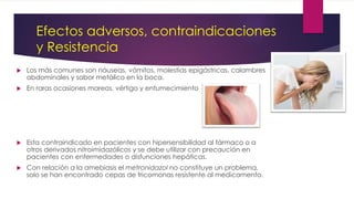 Efectos adversos, contraindicaciones
y Resistencia
 Los más comunes son náuseas, vómitos, molestias epigástricas, calambres
abdominales y sabor metálico en la boca.
 En raras ocasiones mareos, vértigo y entumecimiento
 Esta contraindicado en pacientes con hipersensibilidad al fármaco o a
otros derivados nitroimidazólicos y se debe utilizar con precaución en
pacientes con enfermedades o disfunciones hepáticas.
 Con relación a la amebiasis el metronidazol no constituye un problema,
solo se han encontrado cepas de tricomonas resistente al medicamento.
 