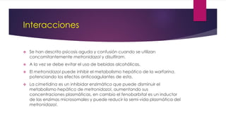Interacciones
 Se han descrito psicosis aguda y confusión cuando se utilizan
concomitantemente metronidazol y disulfiram.
 A la vez se debe evitar el uso de bebidas alcohólicas.
 El metronidazol puede inhibir el metabolismo hepático de la warfarina,
potenciando los efectos anticoagulantes de esta.
 La cimetidina es un inhibidor enzimático que puede disminuir el
metabolismo hepático de metronidazol, aumentando sus
concentraciones plasmáticas, en cambio el fenobarbital es un inductor
de las enzimas microsomales y puede reducir la semi-vida plasmática del
metronidazol.
 
