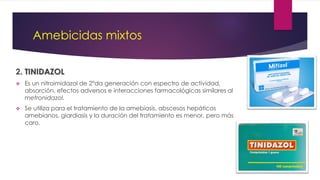 Amebicidas mixtos
2. TINIDAZOL
 Es un nitroimidazol de 2°da generación con espectro de actividad,
absorción, efectos adversos e interacciones farmacológicas similares al
metronidazol.
 Se utiliza para el tratamiento de la amebiasis, abscesos hepáticos
amebianos, giardiasis y la duración del tratamiento es menor, pero más
caro.
 