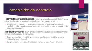 Amebicidas de contacto
1) Diyodohidroxiquinoleína, es un amebicida contra E. histolytica y
eficaz frente a los trofozoítos intraluminales y las formas quísticas.
 Sus efectos adversos comprenden exantemas, diarrea y neuropatía
periférica relacionada con la dosis. Hay que evitar el uso prolongado de
este medicamento.
2) Paromomicina, es un antibiótico aminoglucósido, eficaz contra las
formas intestinales de E. histolytica.
 Es un amebicida y también posee una acción antimicrobiana para
reducir la flora intestinal.
 Sus principales efectos adversos son molestias digestivas y diarrea.
 