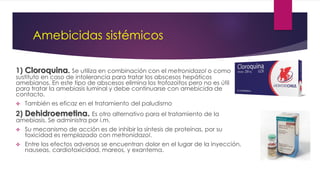 Amebicidas sistémicos
1) Cloroquina. Se utiliza en combinación con el metronidazol o como
sustituto en caso de intolerancia para tratar los abscesos hepáticos
amebianos. En este tipo de abscesos elimina los trofozoitos pero no es útil
para tratar la amebiasis luminal y debe continuarse con amebicida de
contacto.
 También es eficaz en el tratamiento del paludismo
2) Dehidroemetina. Es otro alternativo para el tratamiento de la
amebiasis. Se administra por i.m.
 Su mecanismo de acción es de inhibir la síntesis de proteínas, por su
toxicidad es remplazado con metronidazol.
 Entre los efectos adversos se encuentran dolor en el lugar de la inyección,
nauseas, cardiotoxicidad, mareos, y exantema.
 