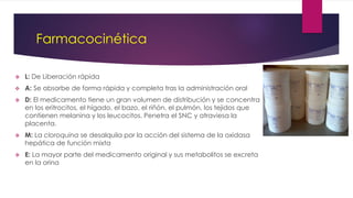 Farmacocinética
 L: De Liberación rápida
 A: Se absorbe de forma rápida y completa tras la administración oral
 D: El medicamento tiene un gran volumen de distribución y se concentra
en los eritrocitos, el hígado, el bazo, el riñón, el pulmón, los tejidos que
contienen melanina y los leucocitos. Penetra el SNC y atraviesa la
placenta.
 M: La cloroquina se desalquila por la acción del sistema de la oxidasa
hepática de función mixta
 E: La mayor parte del medicamento original y sus metabolitos se excreta
en la orina
 
