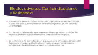 Efectos adversos, Contraindicaciones
y Resistencia
 Los efectos adversos son mínimos a las dosis bajas que se utilizan para profilaxis.
A dosis mas altas pueden presentarse trastornos digestivos, prurito, cefalea y
visión borrosa.
 La cloroquina debe emplearse con precaución en pacientes con disfunción
hepática, problemas gastrointestinales o alteraciones neurológicas.
 La resistencia se ha convertido en un grave problema en zonas endémicas, el P.
falciparum, el cual es resistente a la cloroquina presenta modificaciones
multigenicas que le confieren un elevado nivel de resistencia.
 