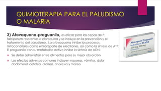 QUIMIOTERAPIA PARA EL PALUDISMO
O MALARIA
3) Atovaquona-proguanilo, es eficaz para las cepas de P.
falciparum resistentes a cloroquina y se incluye en la prevención y el
tratamiento del paludismo. La atovaquona inhibe los procesos
mitocondriales como el transporte de electrones, así como la síntesis de ATP.
El proguanilo con su metabolito activo inhibe la síntesis de ADN.
 Se debe administrar entre alimentos para su mejor absorción
 Los efectos adversos comunes incluyen nauseas, vómitos, dolor
abdominal, cefalea, diarrea, anorexia y mareo
 