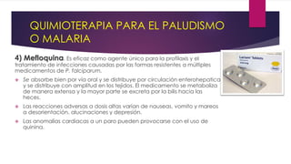 QUIMIOTERAPIA PARA EL PALUDISMO
O MALARIA
4) Mefloquina. Es eficaz como agente único para la profilaxis y el
tratamiento de infecciones causadas por las formas resistentes a múltiples
medicamentos de P. falciparum.
 Se absorbe bien por vía oral y se distribuye por circulación enterohepatica
y se distribuye con amplitud en los tejidos. El medicamento se metaboliza
de manera extensa y la mayor parte se excreta por la bilis hacia las
heces.
 Las reacciones adversas a dosis altas varían de nauseas, vomito y mareos
a desorientación, alucinaciones y depresión.
 Las anomalías cardiacas a un paro pueden provocarse con el uso de
quinina.
 