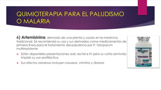 QUIMIOTERAPIA PARA EL PALUDISMO
O MALARIA
6) Artemisinina, derivado de una planta y usada en la medicina
tradicional. Se recomienda su uso y sus derivados como medicamentos de
primera línea para el tratamiento del paludismo por P. falciparum
multirresistente
 Están disponibles presentaciones oral, rectal e IV pero su corta semivida
impide su uso profiláctico
 Sus efectos adversos incluyen nauseas, vómitos y diarrea
 