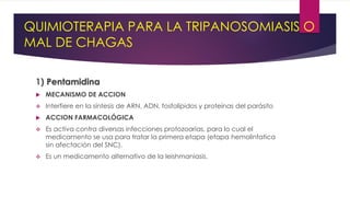 QUIMIOTERAPIA PARA LA TRIPANOSOMIASIS O
MAL DE CHAGAS
1) Pentamidina
 MECANISMO DE ACCION
 Interfiere en la síntesis de ARN, ADN, fosfolípidos y proteínas del parásito
 ACCION FARMACOLÓGICA
 Es activa contra diversas infecciones protozoarias, para lo cual el
medicamento se usa para tratar la primera etapa (etapa hemolinfatica
sin afectación del SNC).
 Es un medicamento alternativo de la leishmaniasis.
 
