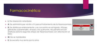 Farmacocinética
 L: De Liberación retardada
 A: Se administra por vía IM o IV para el tratamiento de la tripanosomiasis
 D: Se distribuye extensamente y se concentra en el hígado, riñones,
glándulas suprarrenales, el bazo y los pulmones. No penetra el LCR
(ineficaz para la segunda etapa de tripanosomiasis con afectación al
SNC)
 M: No se metaboliza
 E: Se excreta muy lento por la orina
 