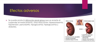 Efectos adversos
 Se puede producir disfunción renal grave que se revierte al
suspender el medicamento, otras reacciones: hiperpotasemia,
hipotensión, pancreatitis, hipoglucemia, hiperglucemia y
diabetes.
 