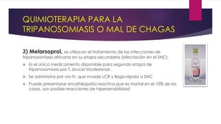 QUIMIOTERAPIA PARA LA
TRIPANOSOMIASIS O MAL DE CHAGAS
3) Melarsoprol, se utiliza en el tratamiento de las infecciones de
tripanosomiasis africana en su etapa secundaria (afectación en el SNC).
 Es el único medicamento disponible para segunda etapa de
tripanosomiasis por T. brucei rhodesiense.
 Se administra por vía IV, que invade LCR y llega rápido a SNC
 Puede presentarse encefalopatía reactiva que es mortal en el 10% de los
casos, son posible reacciones de hipersensibilidad
 