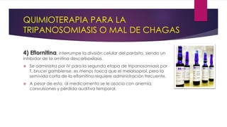 QUIMIOTERAPIA PARA LA
TRIPANOSOMIASIS O MAL DE CHAGAS
4) Eflornitina, interrumpe la división celular del parásito, siendo un
inhibidor de la ornitina descarboxilasa.
 Se administra por IV para la segunda etapa de tripanosomiasis por
T. brucei gambiense, es menos toxica que el melarsoprol, pero la
semivida corta de la eflornitina requiere administración frecuente.
 A pesar de esto, al medicamento se le asocia con anemia,
convulsiones y pérdida auditiva temporal.
 