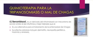 QUIMIOTERAPIA PARA LA
TRIPANOSOMIASIS O MAL DE CHAGAS
6) Benznidazol, es un derivado del nitroimidazol con mecanismo de
acción similar al del nifurtimox y mejor tolerado que el.
 Es una alternativa para el tratamiento de la enfermedad de Chagas
 Sus efectos adversos incluyen dermatitis, neuropatía periférica,
insomnio y anorexia.
 