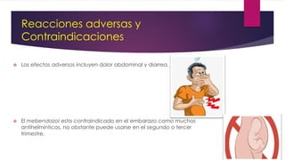 Reacciones adversas y
Contraindicaciones
 Los efectos adversos incluyen dolor abdominal y diarrea.
 El mebendazol esta contraindicado en el embarazo como muchos
antihelmínticos, no obstante puede usarse en el segundo o tercer
trimestre.
 