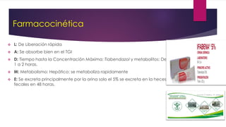Farmacocinética
 L: De Liberación rápida
 A: Se absorbe bien en el TGI
 D: Tiempo hasta la Concentración Máxima: Tiabendazol y metabolitos: De
1 a 2 horas.
 M: Metabolismo: Hepático; se metaboliza rapidamente
 E: Se excreta principalmente por la orina solo el 5% se excreta en la heces
fecales en 48 horas.
 