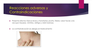 Reacciones adversas y
Contraindicaciones
 Presenta efectos tóxicos leves y transitorias: prurito, fiebre, rubor facial, a la
vez que náuseas, vómitos, vértigo y visión borrosa.
 La contraindicación es alergia al medicamento
 