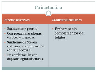 Pirimetamina 
Efectos adversos Contraindicaciones 
 Exantemas y prurito 
 Con proguanilo ulceras 
en boca y alopecia. 
 Síndrome de Steven 
Johnson en combinación 
con sulfadoxina. 
 En combinación con 
dapsona agranulocitosis. 
 Embarazo sin 
complementos de 
folatos. 
 