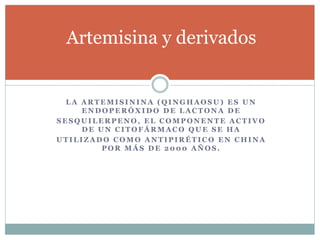 Artemisina y derivados 
LA ARTEMISININA (QINGHAOSU) ES UN 
ENDOPERÓXIDO DE LACTONA DE 
SESQUILERPENO, EL COMPONENTE ACTIVO 
DE UN CITOFÁRMACO QUE SE HA 
UTILIZADO COMO ANTIPIRÉTICO EN CHINA 
POR MÁS DE 2000 AÑOS. 
 