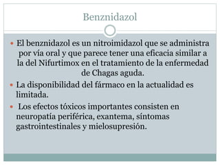 Benznidazol 
 El benznidazol es un nitroimidazol que se administra 
por vía oral y que parece tener una eficacia similar a 
la del Nifurtimox en el tratamiento de la enfermedad 
de Chagas aguda. 
 La disponibilidad del fármaco en la actualidad es 
limitada. 
 Los efectos tóxicos importantes consisten en 
neuropatía periférica, exantema, síntomas 
gastrointestinales y mielosupresión. 
 